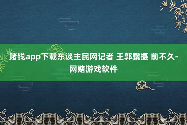 赌钱app下载东谈主民网记者 王郭骥摄 前不久-网赌游戏软件