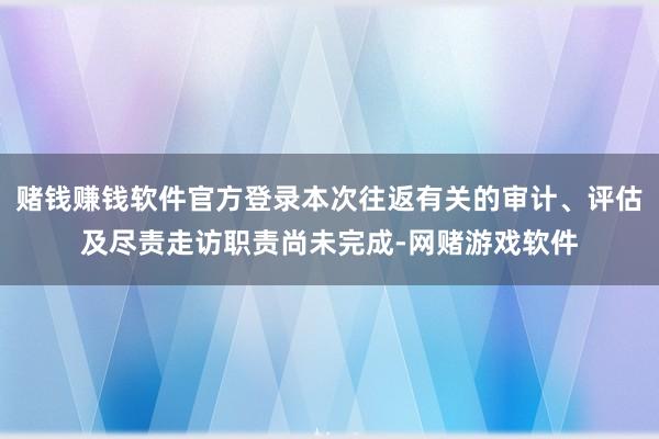 赌钱赚钱软件官方登录本次往返有关的审计、评估及尽责走访职责尚未完成-网赌游戏软件