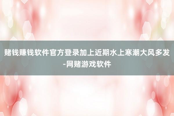 赌钱赚钱软件官方登录加上近期水上寒潮大风多发-网赌游戏软件
