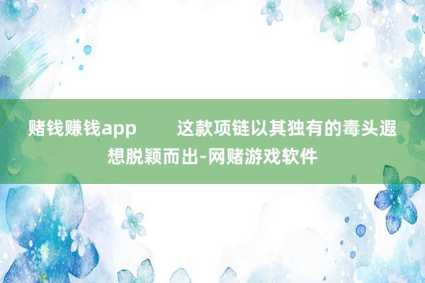 赌钱赚钱app        这款项链以其独有的毒头遐想脱颖而出-网赌游戏软件