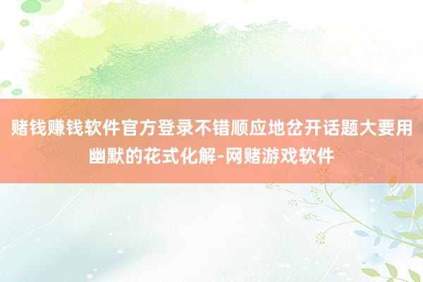 赌钱赚钱软件官方登录不错顺应地岔开话题大要用幽默的花式化解-网赌游戏软件