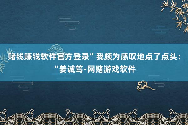 赌钱赚钱软件官方登录”我颇为感叹地点了点头：“姜诚笃-网赌游戏软件