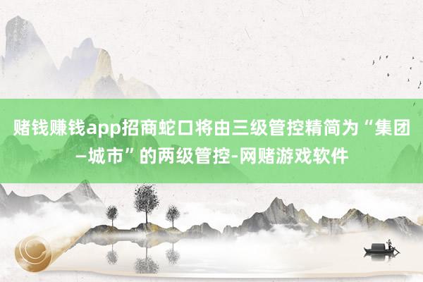 赌钱赚钱app招商蛇口将由三级管控精简为“集团—城市”的两级管控-网赌游戏软件
