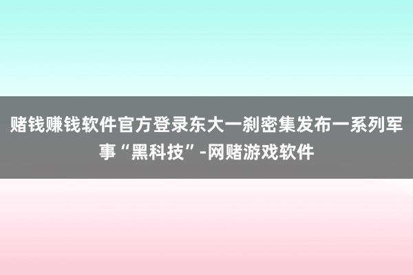 赌钱赚钱软件官方登录东大一刹密集发布一系列军事“黑科技”-网赌游戏软件