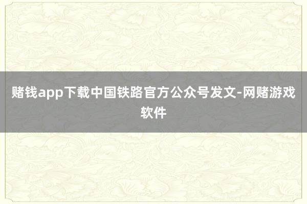 赌钱app下载中国铁路官方公众号发文-网赌游戏软件