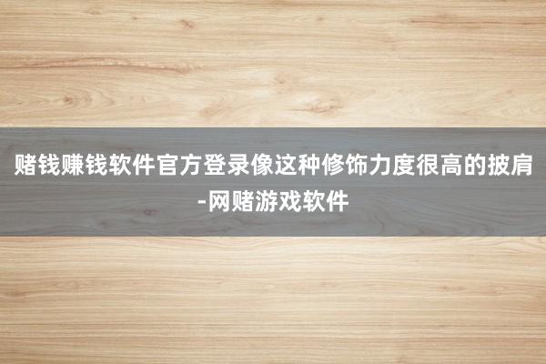 赌钱赚钱软件官方登录像这种修饰力度很高的披肩-网赌游戏软件