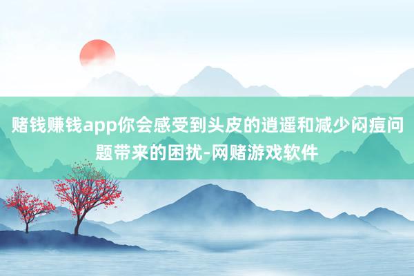 赌钱赚钱app你会感受到头皮的逍遥和减少闷痘问题带来的困扰-网赌游戏软件