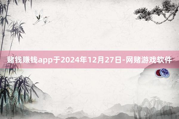 赌钱赚钱app于2024年12月27日-网赌游戏软件