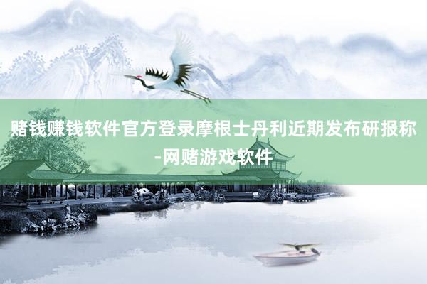 赌钱赚钱软件官方登录摩根士丹利近期发布研报称-网赌游戏软件