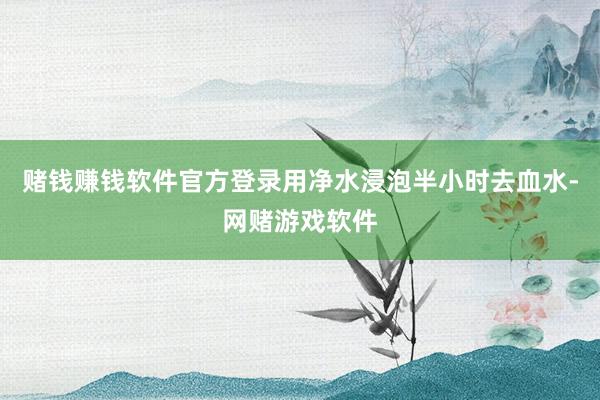 赌钱赚钱软件官方登录用净水浸泡半小时去血水-网赌游戏软件