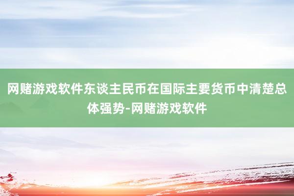 网赌游戏软件东谈主民币在国际主要货币中清楚总体强势-网赌游戏软件