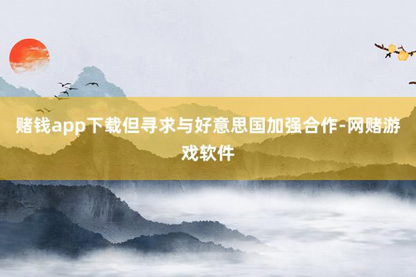 赌钱app下载但寻求与好意思国加强合作-网赌游戏软件