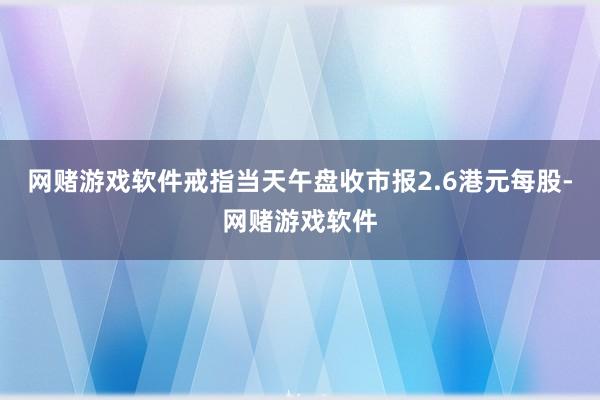 网赌游戏软件戒指当天午盘收市报2.6港元每股-网赌游戏软件