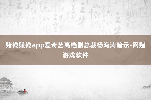 赌钱赚钱app爱奇艺高档副总裁杨海涛暗示-网赌游戏软件