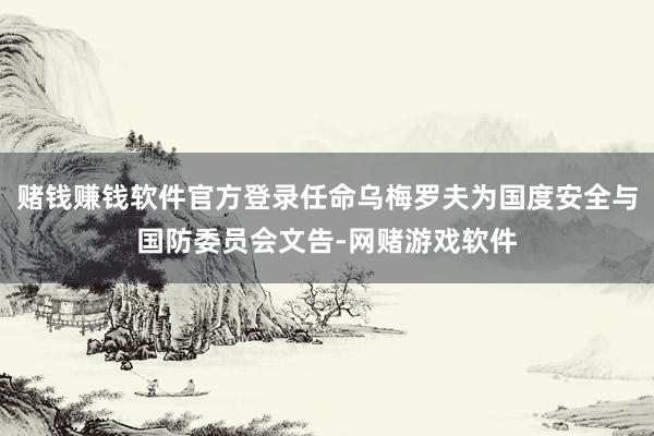 赌钱赚钱软件官方登录任命乌梅罗夫为国度安全与国防委员会文告-网赌游戏软件