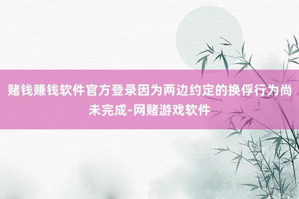 赌钱赚钱软件官方登录因为两边约定的换俘行为尚未完成-网赌游戏软件