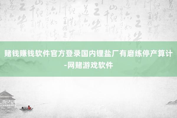 赌钱赚钱软件官方登录国内锂盐厂有磨练停产算计-网赌游戏软件