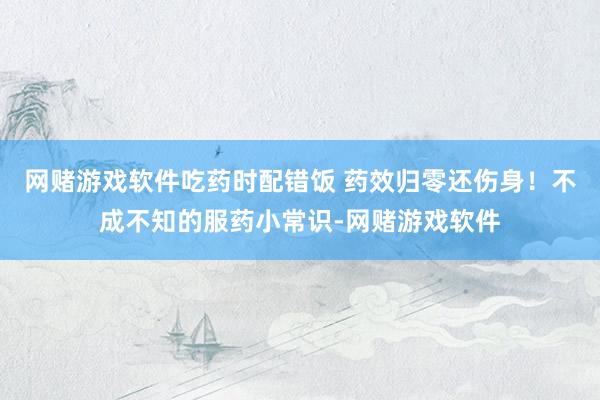 网赌游戏软件吃药时配错饭 药效归零还伤身！不成不知的服药小常识-网赌游戏软件