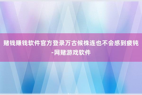赌钱赚钱软件官方登录万古候株连也不会感到疲钝-网赌游戏软件
