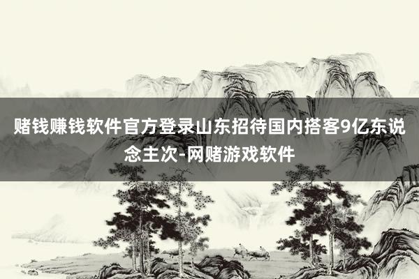 赌钱赚钱软件官方登录山东招待国内搭客9亿东说念主次-网赌游戏软件