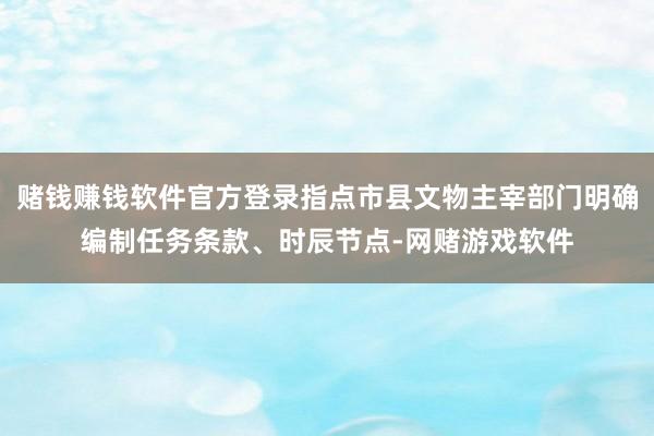 赌钱赚钱软件官方登录指点市县文物主宰部门明确编制任务条款、时辰节点-网赌游戏软件