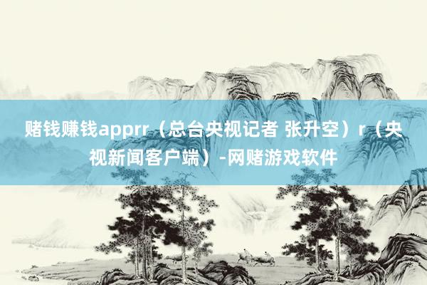 赌钱赚钱apprr（总台央视记者 张升空）r（央视新闻客户端）-网赌游戏软件