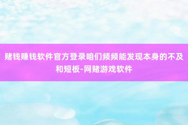 赌钱赚钱软件官方登录咱们频频能发现本身的不及和短板-网赌游戏软件