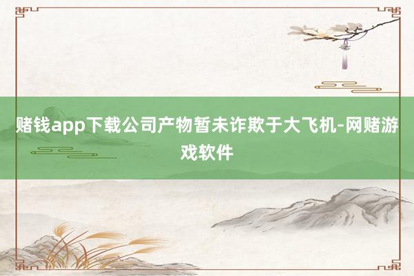 赌钱app下载公司产物暂未诈欺于大飞机-网赌游戏软件