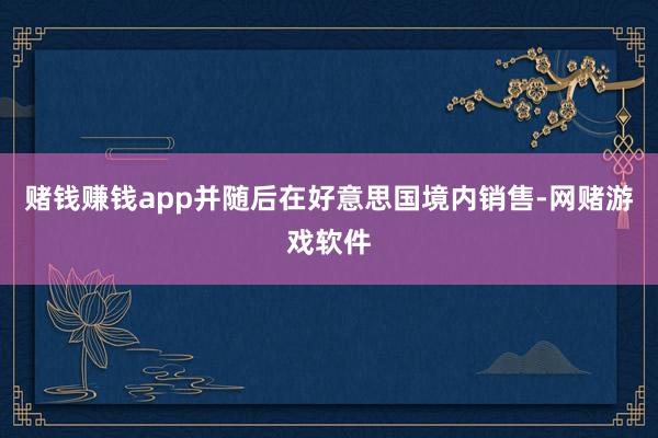 赌钱赚钱app并随后在好意思国境内销售-网赌游戏软件
