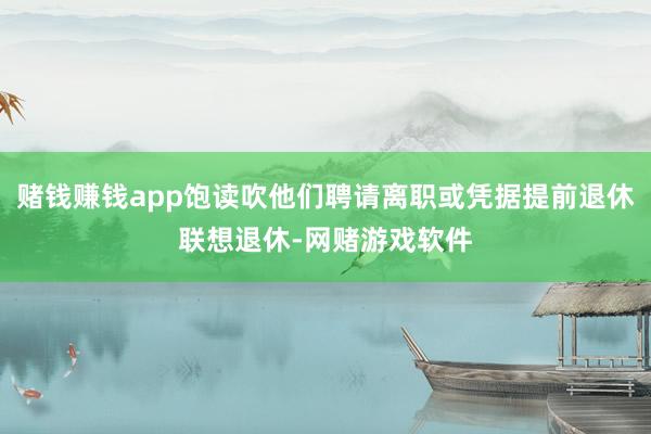 赌钱赚钱app饱读吹他们聘请离职或凭据提前退休联想退休-网赌游戏软件