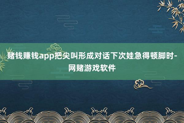赌钱赚钱app把尖叫形成对话下次娃急得顿脚时-网赌游戏软件