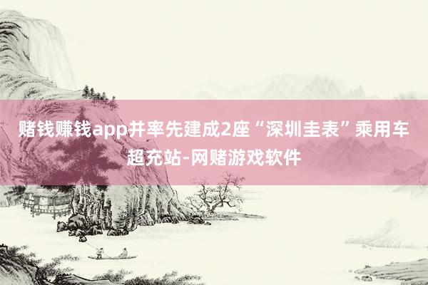 赌钱赚钱app并率先建成2座“深圳圭表”乘用车超充站-网赌游戏软件