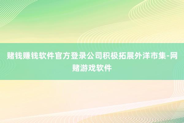 赌钱赚钱软件官方登录公司积极拓展外洋市集-网赌游戏软件