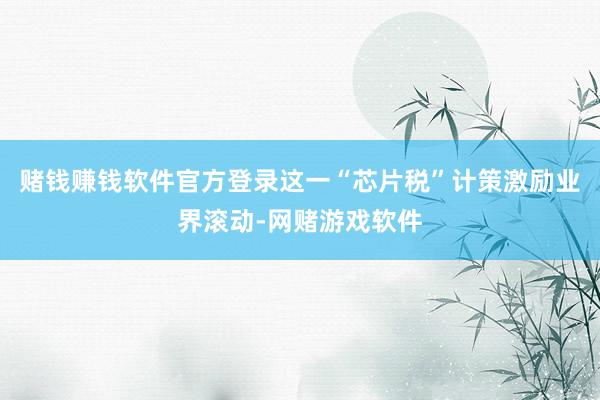 赌钱赚钱软件官方登录这一“芯片税”计策激励业界滚动-网赌游戏软件