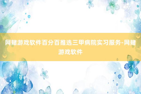 网赌游戏软件百分百推选三甲病院实习服务-网赌游戏软件