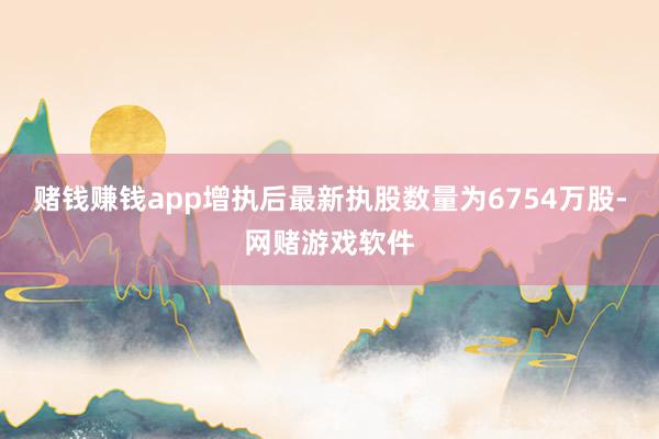 赌钱赚钱app增执后最新执股数量为6754万股-网赌游戏软件
