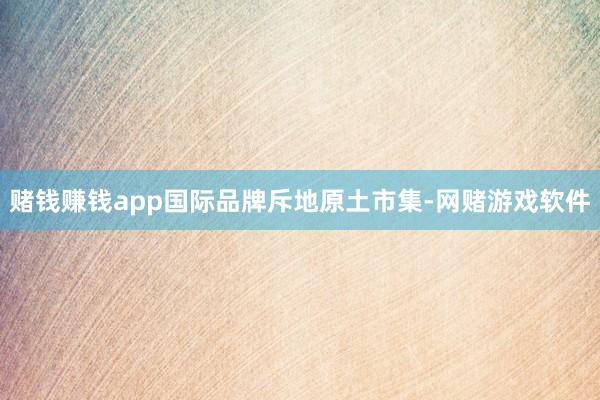 赌钱赚钱app　　国际品牌斥地原土市集-网赌游戏软件