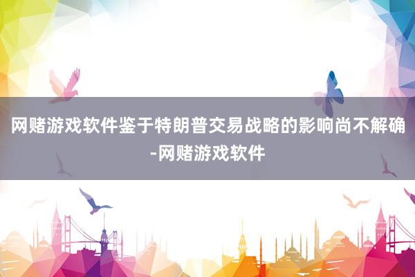 网赌游戏软件鉴于特朗普交易战略的影响尚不解确-网赌游戏软件