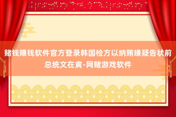 赌钱赚钱软件官方登录韩国检方以纳贿嫌疑告状前总统文在寅-网赌游戏软件