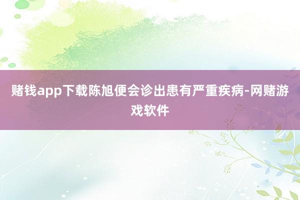 赌钱app下载陈旭便会诊出患有严重疾病-网赌游戏软件