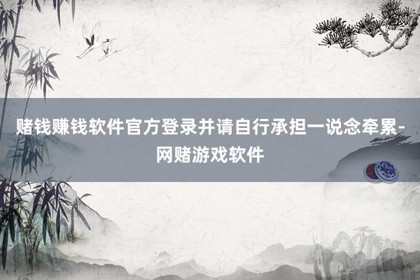 赌钱赚钱软件官方登录并请自行承担一说念牵累-网赌游戏软件