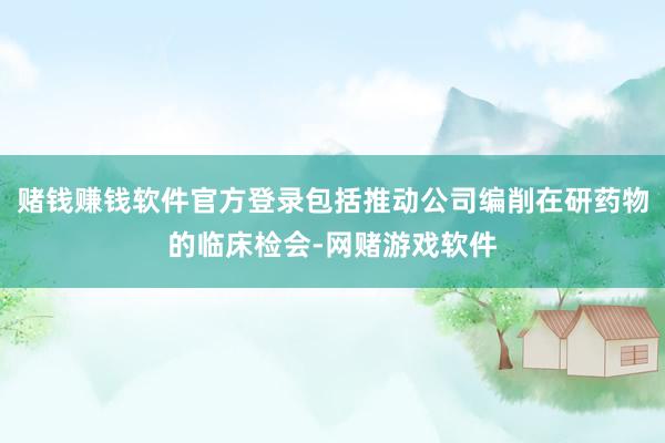 赌钱赚钱软件官方登录包括推动公司编削在研药物的临床检会-网赌游戏软件