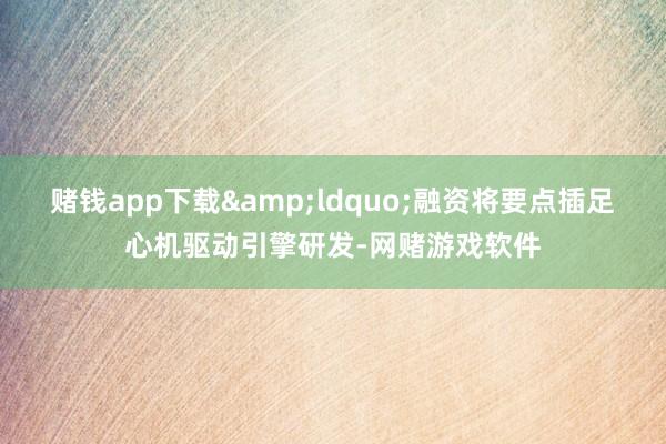 赌钱app下载&ldquo;融资将要点插足心机驱动引擎研发-网赌游戏软件