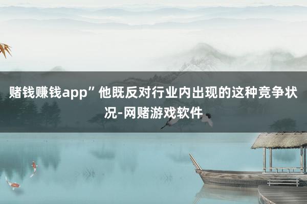赌钱赚钱app”他既反对行业内出现的这种竞争状况-网赌游戏软件