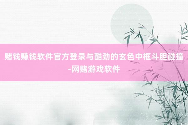 赌钱赚钱软件官方登录与酷劲的玄色中框斗胆碰撞-网赌游戏软件