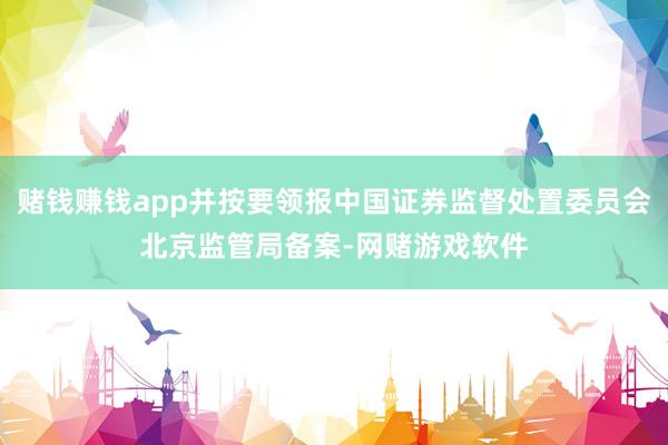 赌钱赚钱app并按要领报中国证券监督处置委员会北京监管局备案-网赌游戏软件