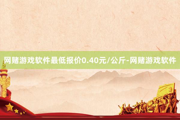 网赌游戏软件最低报价0.40元/公斤-网赌游戏软件