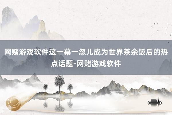 网赌游戏软件这一幕一忽儿成为世界茶余饭后的热点话题-网赌游戏软件