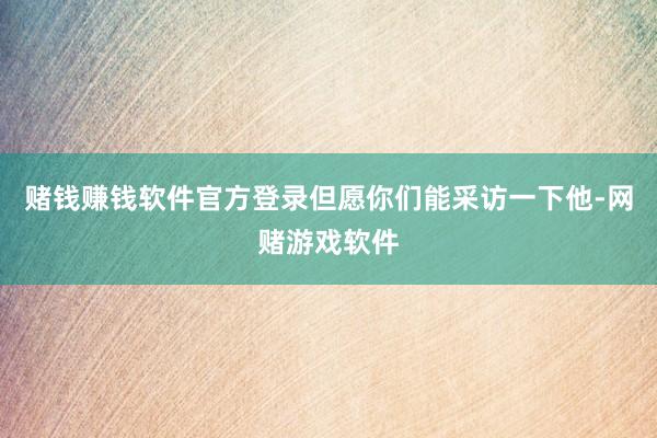 赌钱赚钱软件官方登录但愿你们能采访一下他-网赌游戏软件