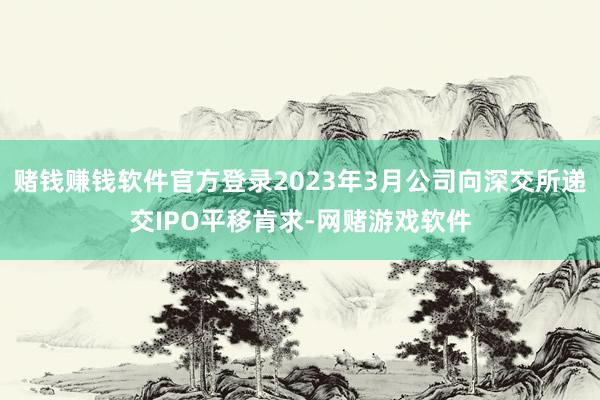 赌钱赚钱软件官方登录2023年3月公司向深交所递交IPO平移肯求-网赌游戏软件